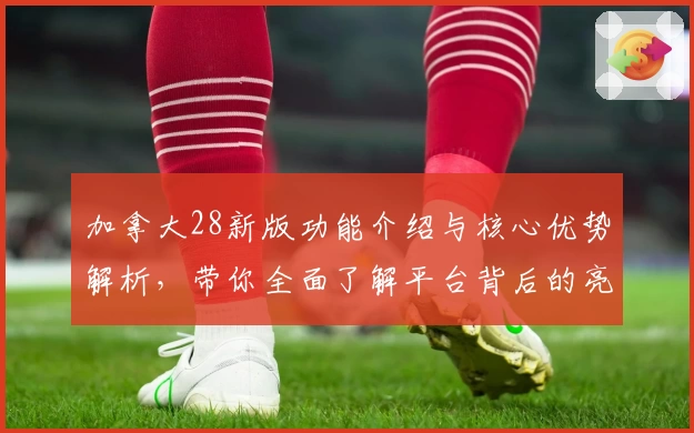 加拿大28新版功能介绍与核心优势解析，带你全面了解平台背后的亮点设计