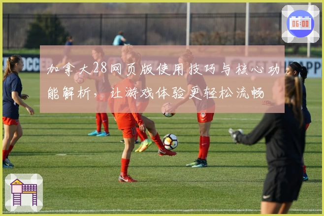 加拿大28网页版使用技巧与核心功能解析，让游戏体验更轻松流畅